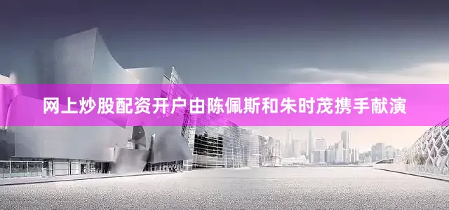 网上炒股配资开户由陈佩斯和朱时茂携手献演