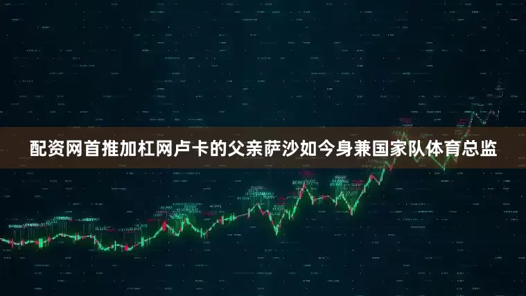 配资网首推加杠网卢卡的父亲萨沙如今身兼国家队体育总监