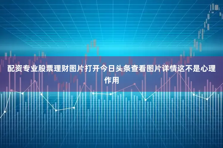 配资专业股票理财图片打开今日头条查看图片详情这不是心理作用